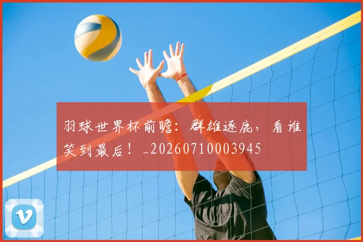 羽球世界杯前瞻：群雄逐鹿，看谁笑到最后！_20260710003945