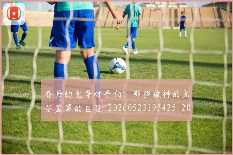 乔丹的竞争对手们：那些被神的光芒笼罩的巨星_20260523195425_20260703210449_20260716192446