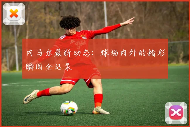 内马尔最新动态:球场内外的精彩瞬间全记录