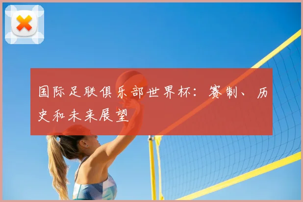 国际足联俱乐部世界杯:赛制、历史和未来展望