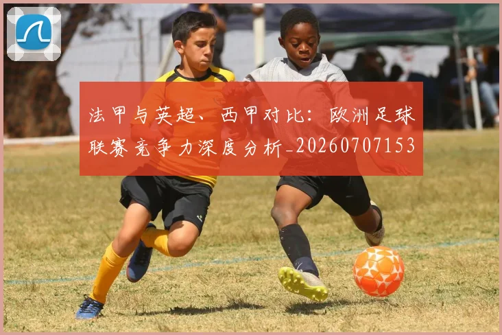 法甲与英超、西甲对比：欧洲足球联赛竞争力深度分析_20260707153032