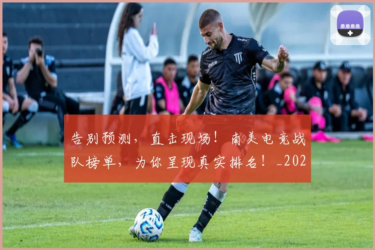 告别预测，直击现场！南美电竞战队榜单，为你呈现真实排名！_20260703221848_20260720175948