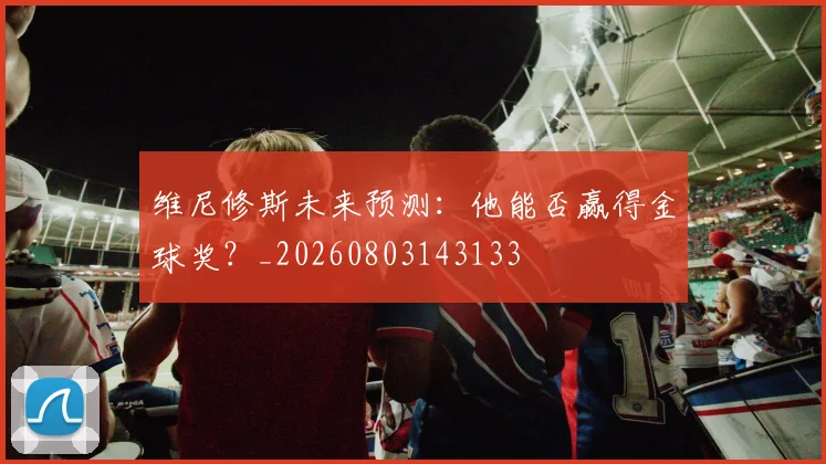 维尼修斯未来预测：他能否赢得金球奖？_20260803143133