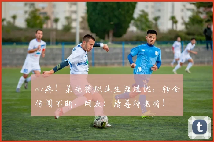 心疼！某老将职业生涯堪忧，转会传闻不断，网友：请善待老将！