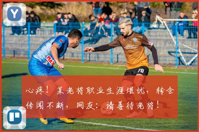 心疼！某老将职业生涯堪忧，转会传闻不断，网友：请善待老将！
