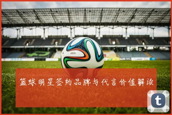 篮球明星签约品牌与代言价值解读