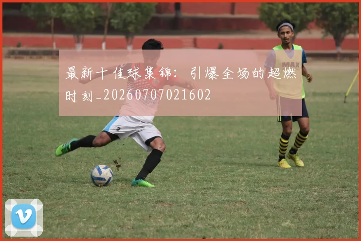 最新十佳球集锦：引爆全场的超燃时刻_20260707021602