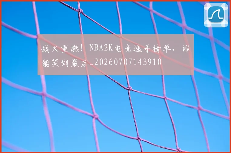 战火重燃！NBA2K电竞选手榜单，谁能笑到最后_20260707143910