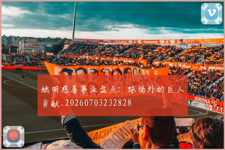 姚明慈善事业盘点：球场外的巨人贡献_20260703232828