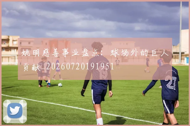 姚明慈善事业盘点：球场外的巨人贡献_20260720191951