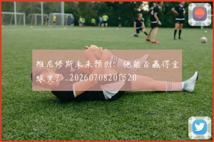 维尼修斯未来预测：他能否赢得金球奖？_20260708201520
