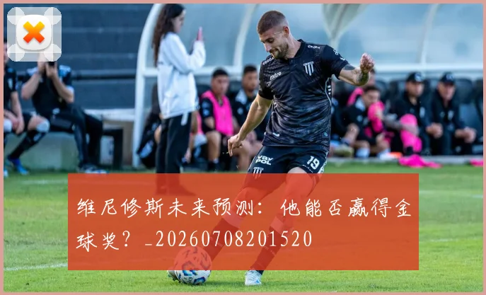 维尼修斯未来预测：他能否赢得金球奖？_20260708201520