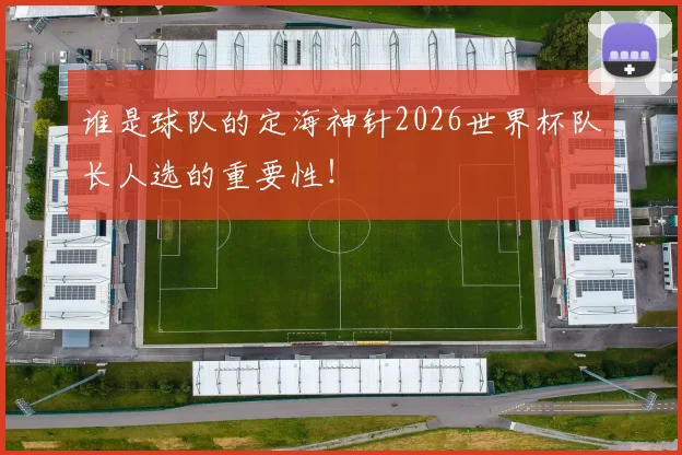 谁是球队的定海神针2026世界杯队长人选的重要性!
