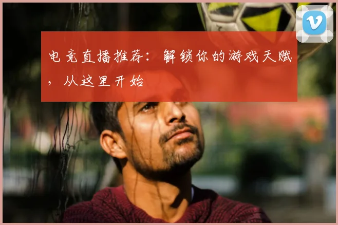 电竞直播推荐：解锁你的游戏天赋，从这里开始