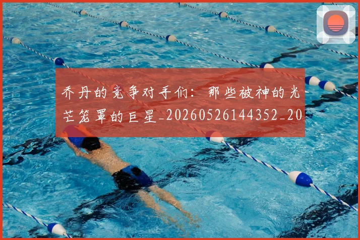 乔丹的竞争对手们：那些被神的光芒笼罩的巨星_20260526144352_20260703210450