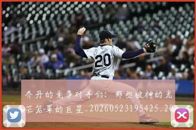 乔丹的竞争对手们:那些被神的光芒笼罩的巨星_20260523195425_20260703210449_20260716192446