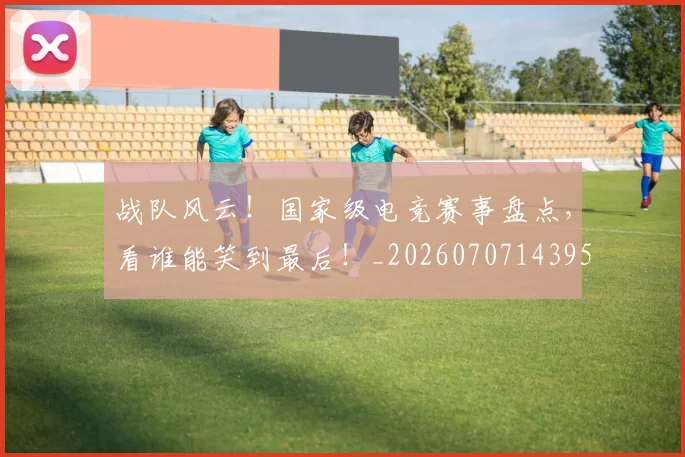 战队风云！国家级电竞赛事盘点，看谁能笑到最后！_20260707143958