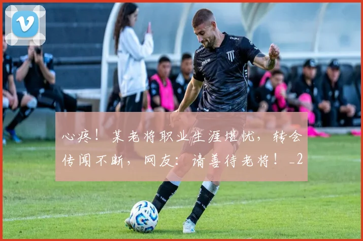 心疼！某老将职业生涯堪忧，转会传闻不断，网友：请善待老将！_20260704173958_20260722163314