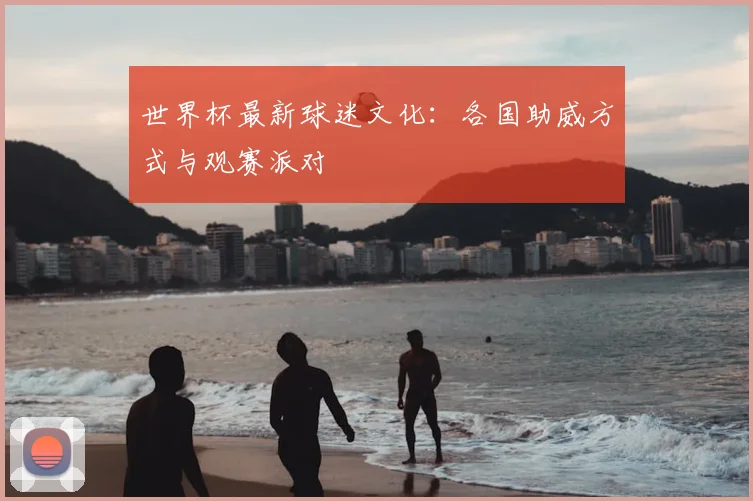 世界杯最新球迷文化:各国助威方式与观赛派对