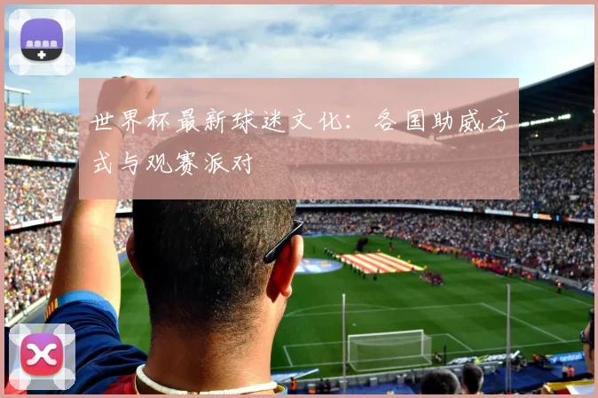 世界杯最新球迷文化：各国助威方式与观赛派对