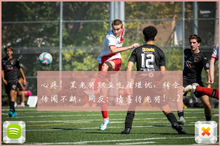心疼！某老将职业生涯堪忧，转会传闻不断，网友：请善待老将！_20260704173958_20260722163314