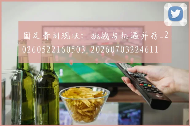 国足青训现状：挑战与机遇并存_20260522160503_20260703224611